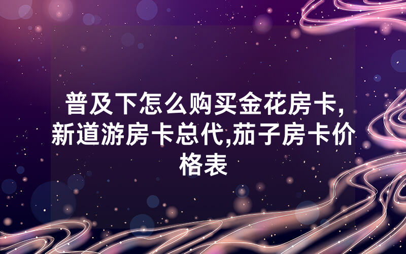 普及下怎么购买金花房卡,新道游房卡总代,茄子房卡价格表