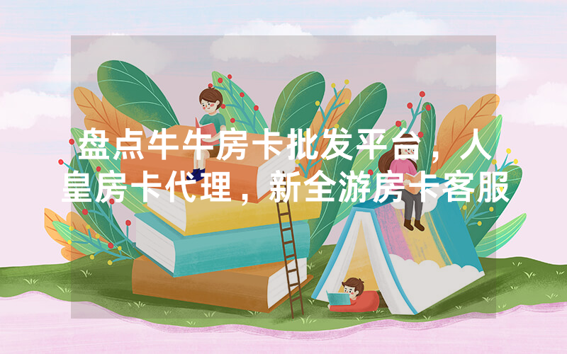 盘点牛牛房卡批发平台，人皇房卡代理，新全游房卡客服