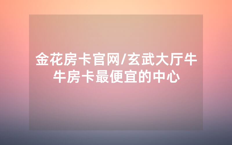 金花房卡官网/玄武大厅牛牛房卡最便宜的中心