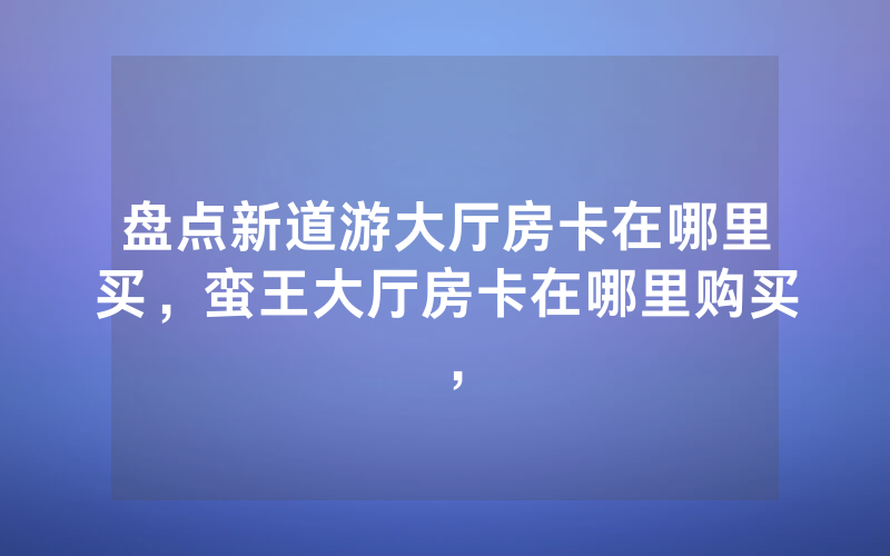盘点新道游大厅房卡在哪里买，蛮王大厅房卡在哪里购买，