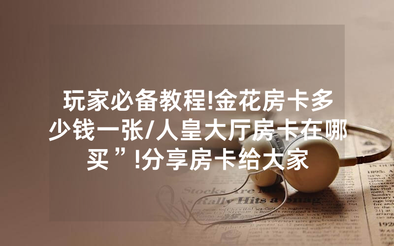 玩家必备教程!金花房卡多少钱一张/人皇大厅房卡在哪买”!分享房卡给大家