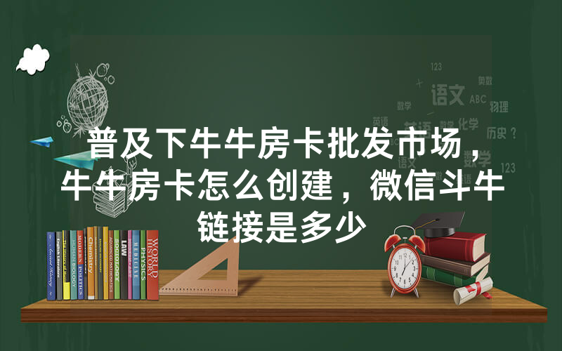 普及下牛牛房卡批发市场，牛牛房卡怎么创建，微信斗牛链接是多少
