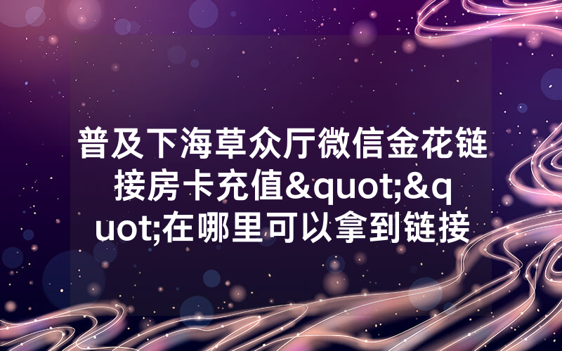 普及下海草众厅微信金花链接房卡充值""在哪里可以拿到链接