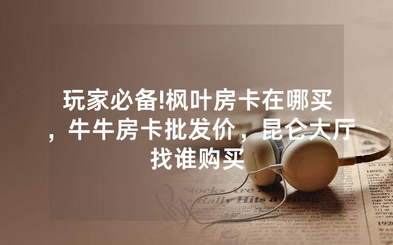玩家必备!枫叶房卡在哪买，牛牛房卡批发价，昆仑大厅找谁购买
