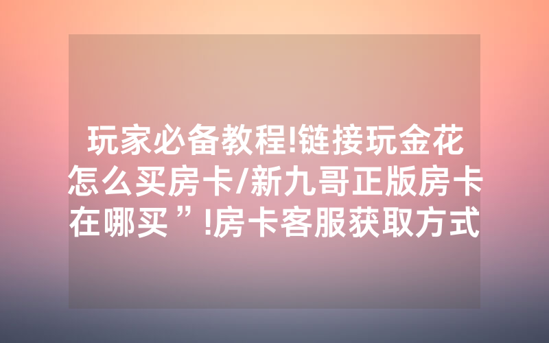 玩家必备教程!链接玩金花怎么买房卡/新九哥正版房卡在哪买”!房卡客服获取方式-知乎