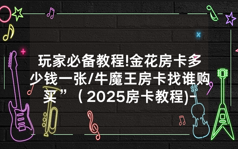 玩家必备教程!金花房卡多少钱一张/牛魔王房卡找谁购买”（2025房卡教程)-知乎