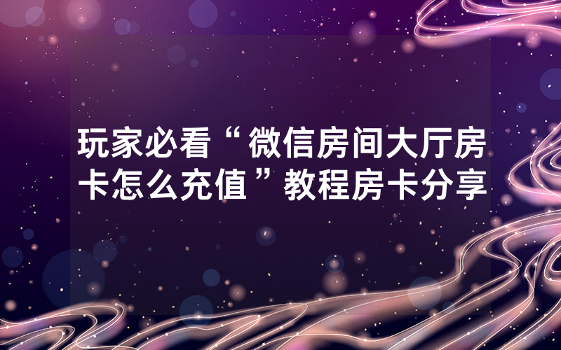 玩家必看“微信房间大厅房卡怎么充值”教程房卡分享