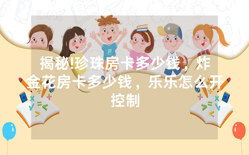 揭秘!珍珠房卡多少钱，炸金花房卡多少钱，乐乐怎么开控制