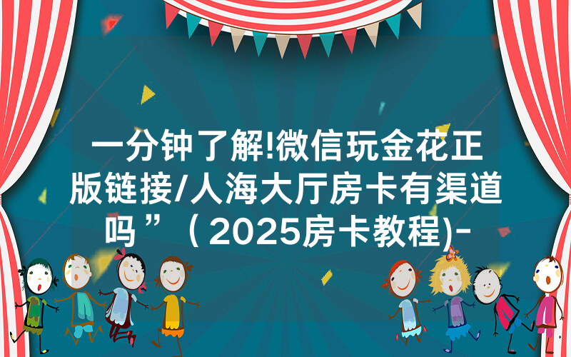 一分钟了解!微信玩金花正版链接/人海大厅房卡有渠道吗”（2025房卡教程)-知乎