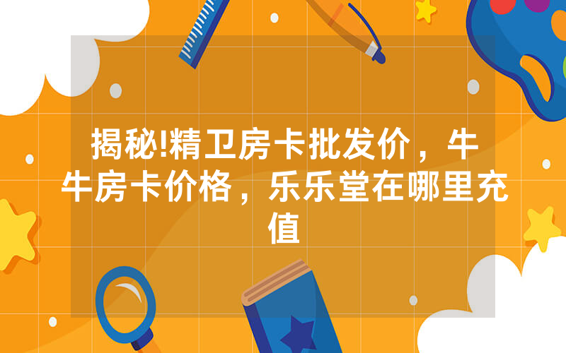 揭秘!精卫房卡批发价，牛牛房卡价格，乐乐堂在哪里充值