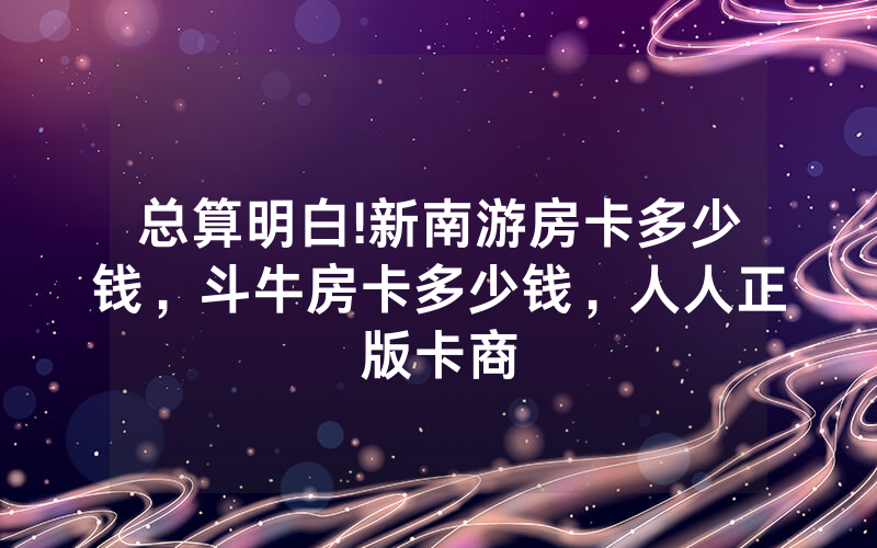 总算明白!新南游房卡多少钱，斗牛房卡多少钱，人人正版卡商
