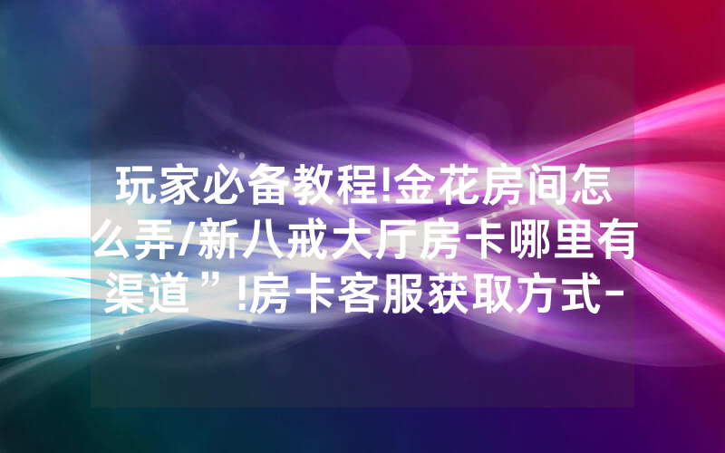 玩家必备教程!金花房间怎么弄/新八戒大厅房卡哪里有渠道”!房卡客服获取方式-知乎