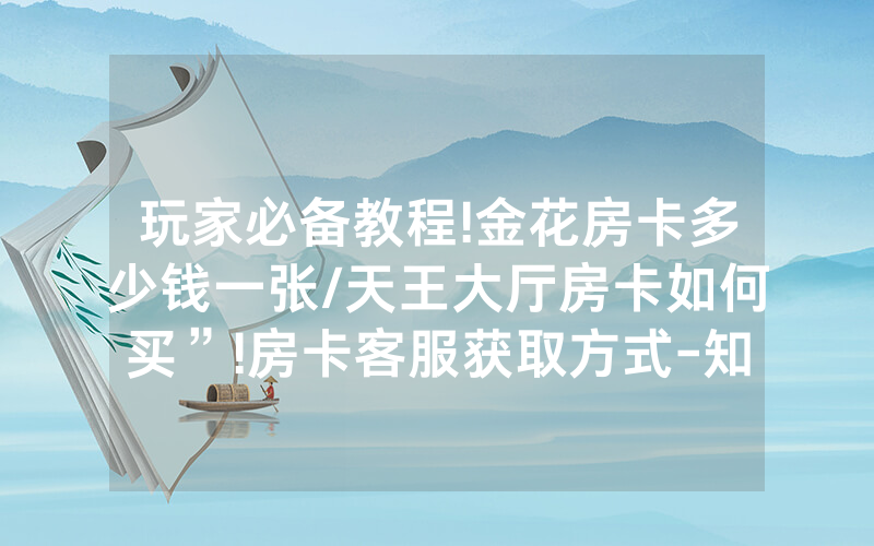 玩家必备教程!金花房卡多少钱一张/天王大厅房卡如何买”!房卡客服获取方式-知乎