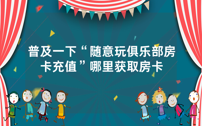 普及一下“随意玩俱乐部房卡充值”哪里获取房卡