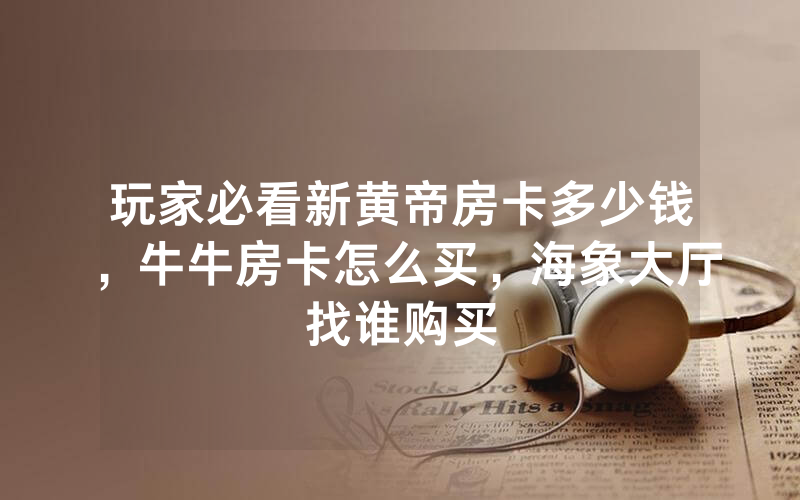 玩家必看新黄帝房卡多少钱，牛牛房卡怎么买，海象大厅找谁购买