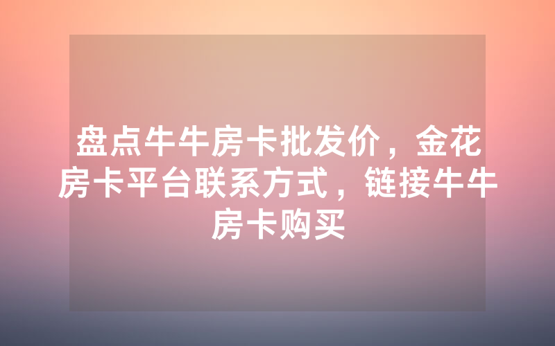 盘点牛牛房卡批发价，金花房卡平台联系方式，链接牛牛房卡购买