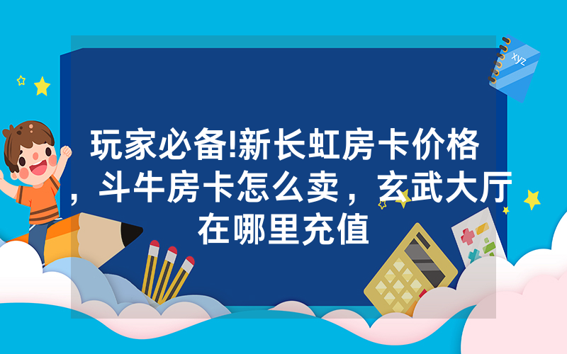 玩家必备!新长虹房卡价格，斗牛房卡怎么卖，玄武大厅在哪里充值