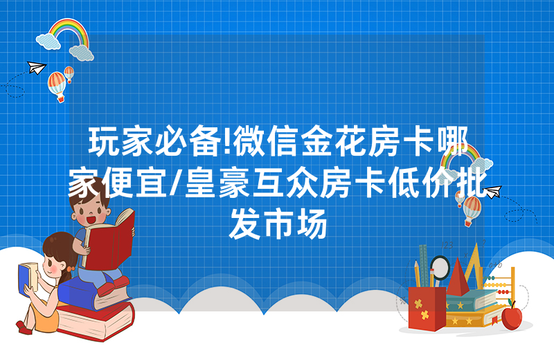 玩家必备!微信金花房卡哪家便宜/皇豪互众房卡低价批发市场