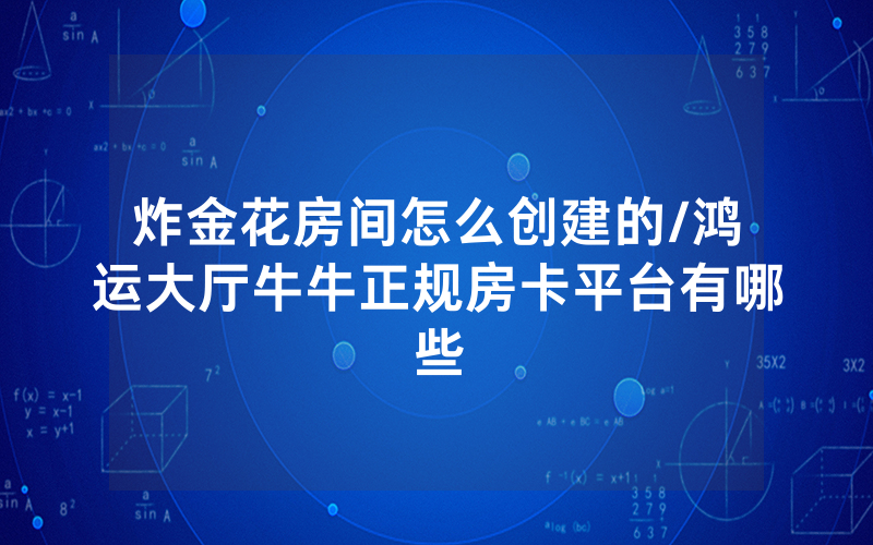 炸金花房间怎么创建的/鸿运大厅牛牛正规房卡平台有哪些