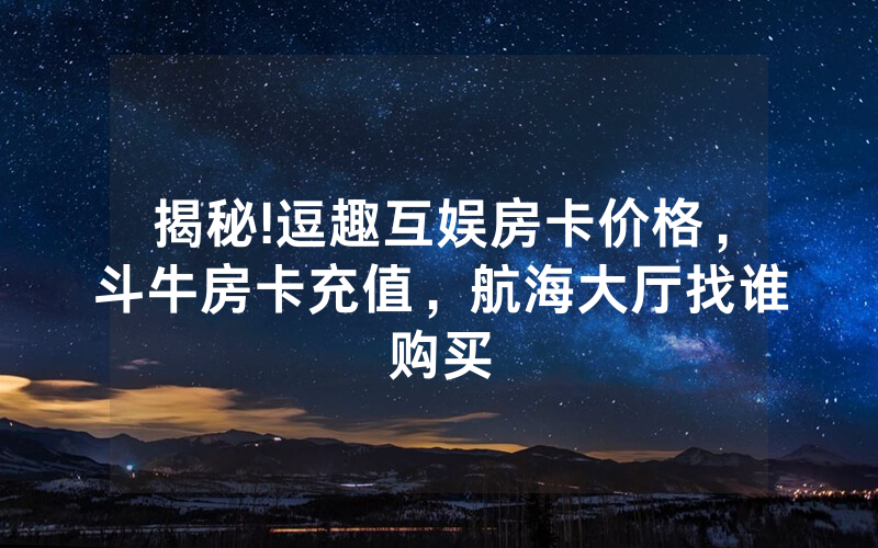 揭秘!逗趣互娱房卡价格，斗牛房卡充值，航海大厅找谁购买
