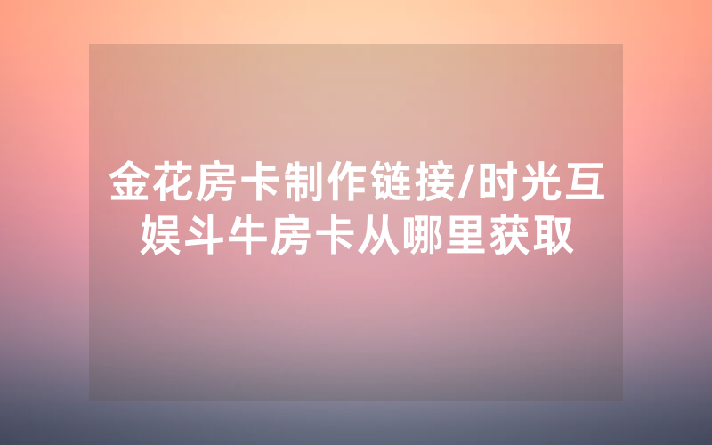 金花房卡制作链接/时光互娱斗牛房卡从哪里获取