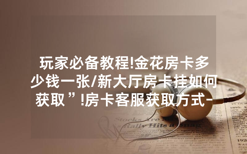 玩家必备教程!金花房卡多少钱一张/新大厅房卡挂如何获取”!房卡客服获取方式-知乎