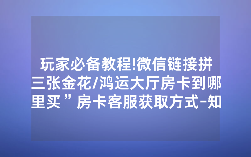 玩家必备教程!微信链接拼三张金花/鸿运大厅房卡到哪里买”房卡客服获取方式-知乎
