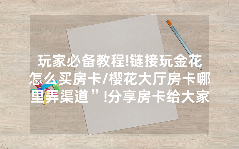 玩家必备教程!链接玩金花怎么买房卡/樱花大厅房卡哪里弄渠道”!分享房卡给大家