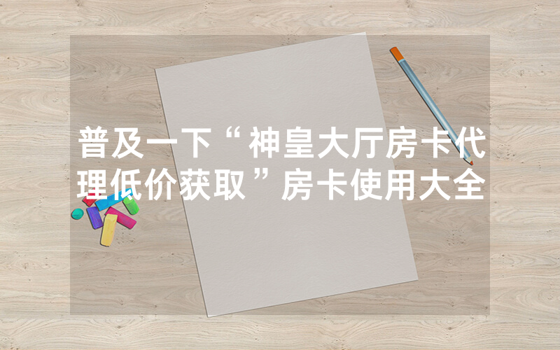 普及一下“神皇大厅房卡代理低价获取”房卡使用大全