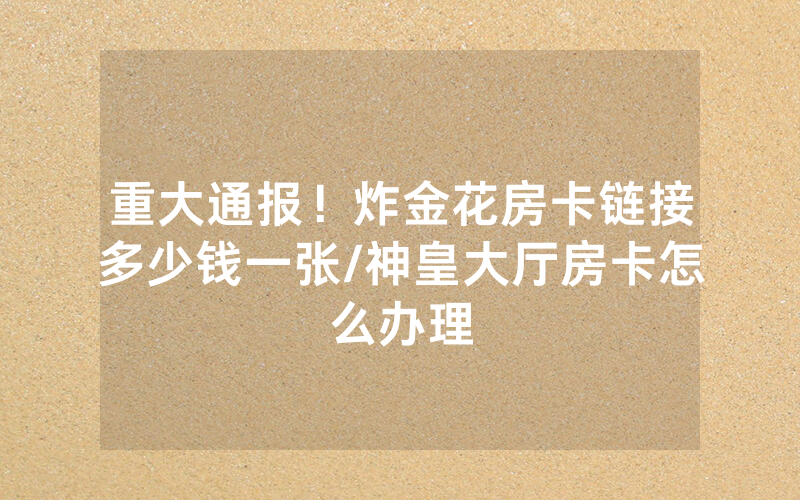 重大通报！炸金花房卡链接多少钱一张/神皇大厅房卡怎么办理