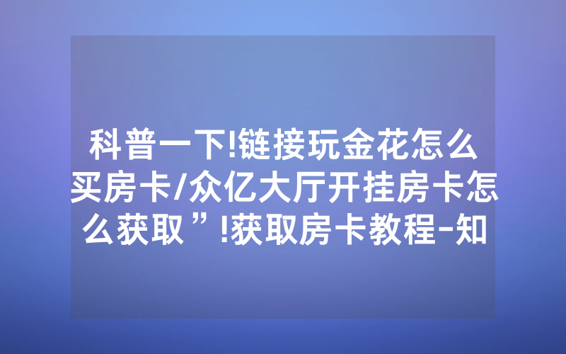 科普一下!链接玩金花怎么买房卡/众亿大厅开挂房卡怎么获取”!获取房卡教程-知乎