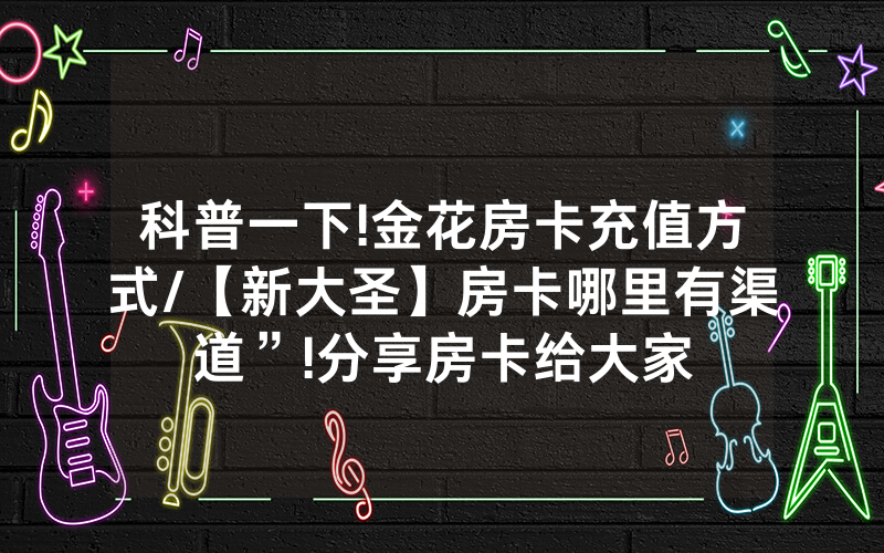 科普一下!金花房卡充值方式/【新大圣】房卡哪里有渠道”!分享房卡给大家