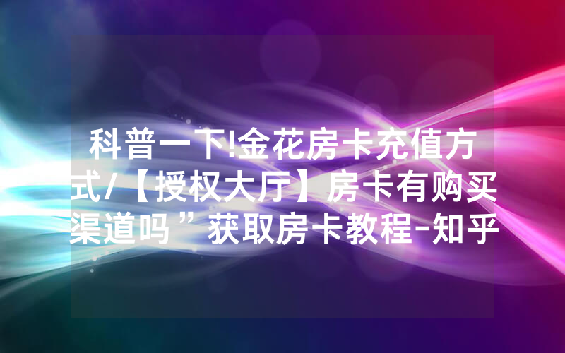 科普一下!金花房卡充值方式/【授权大厅】房卡有购买渠道吗”获取房卡教程-知乎
