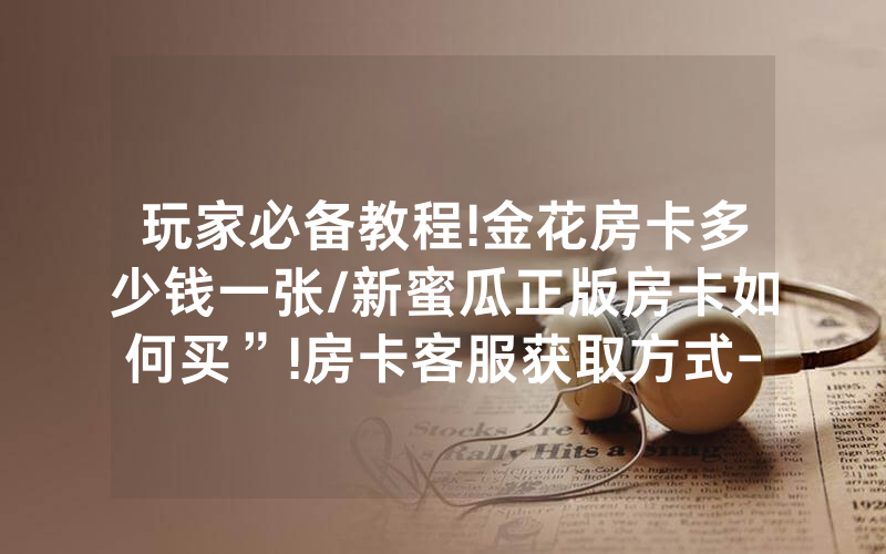 玩家必备教程!金花房卡多少钱一张/新蜜瓜正版房卡如何买”!房卡客服获取方式-知乎