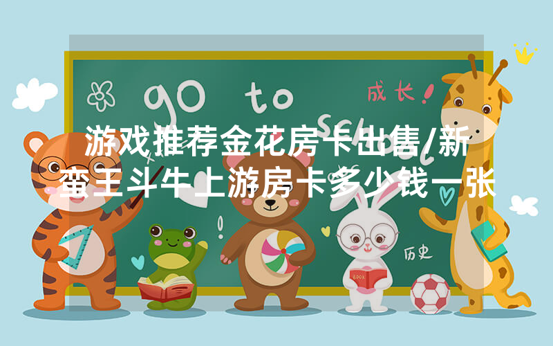 游戏推荐金花房卡出售/新蛮王斗牛上游房卡多少钱一张