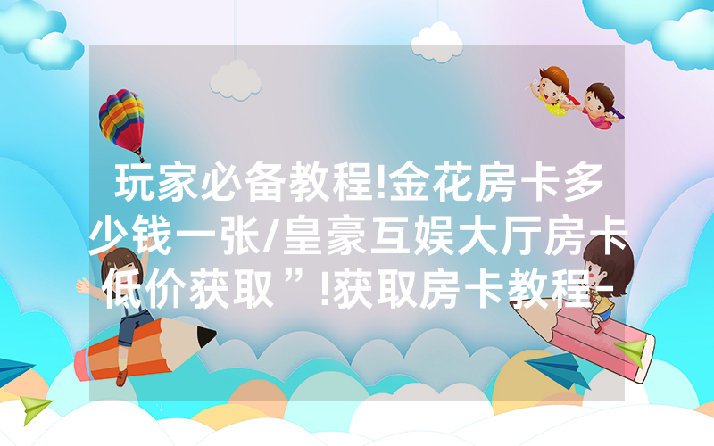 玩家必备教程!金花房卡多少钱一张/皇豪互娱大厅房卡低价获取”!获取房卡教程-知乎