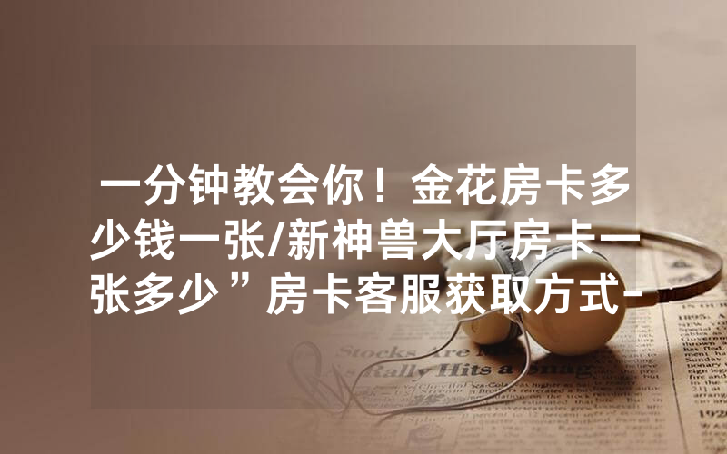 一分钟教会你！金花房卡多少钱一张/新神兽大厅房卡一张多少”房卡客服获取方式-知乎