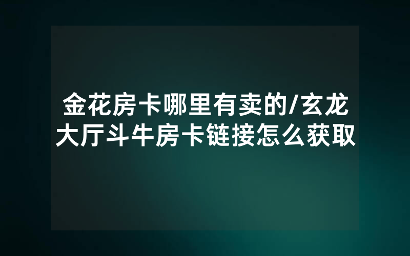 金花房卡哪里有卖的/玄龙大厅斗牛房卡链接怎么获取