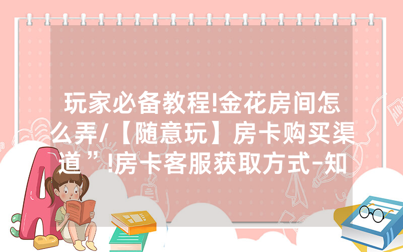 玩家必备教程!金花房间怎么弄/【随意玩】房卡购买渠道”!房卡客服获取方式-知乎