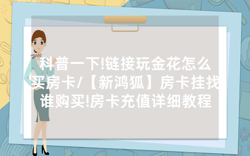 科普一下!链接玩金花怎么买房卡/【新鸿狐】房卡挂找谁购买!房卡充值详细教程