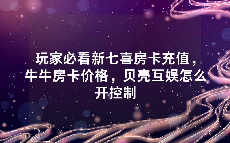 玩家必看新七喜房卡充值，牛牛房卡价格，贝壳互娱怎么开控制