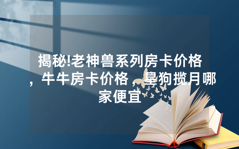 揭秘!老神兽系列房卡价格，牛牛房卡价格，星狗揽月哪家便宜
