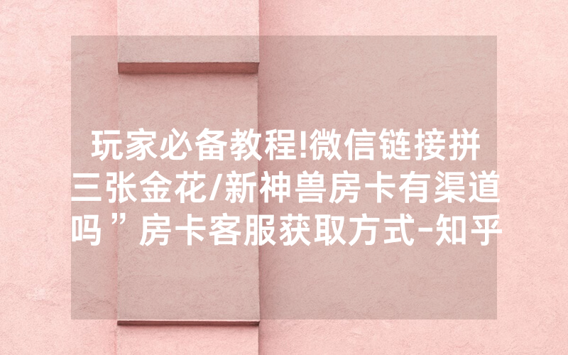 玩家必备教程!微信链接拼三张金花/新神兽房卡有渠道吗”房卡客服获取方式-知乎