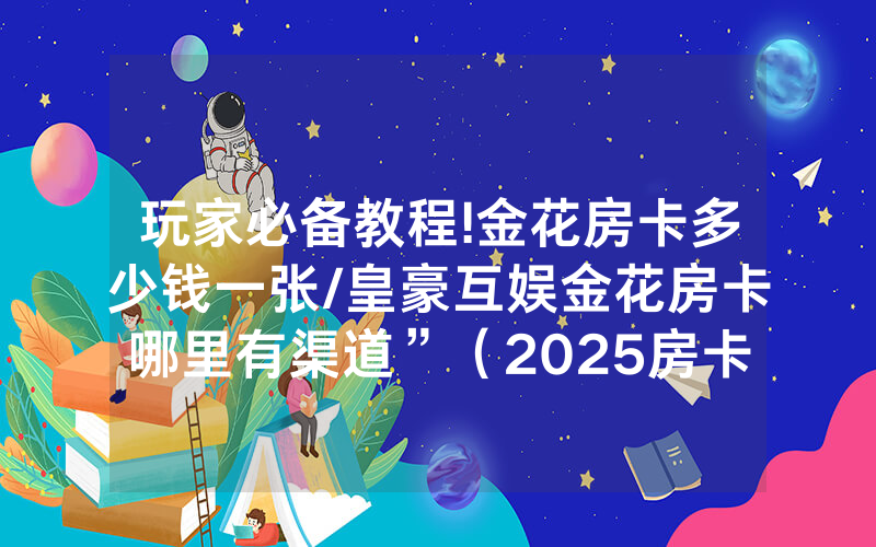 玩家必备教程!金花房卡多少钱一张/皇豪互娱金花房卡哪里有渠道”（2025房卡教程)-知乎