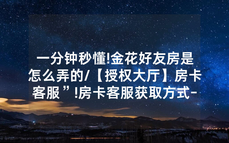 一分钟秒懂!金花好友房是怎么弄的/【授权大厅】房卡客服”!房卡客服获取方式-知乎