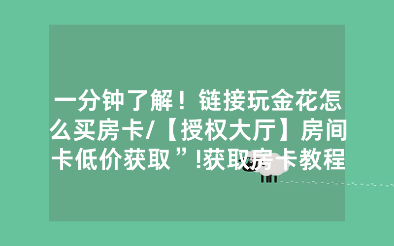 一分钟了解！链接玩金花怎么买房卡/【授权大厅】房间卡低价获取”!获取房卡教程-知乎
