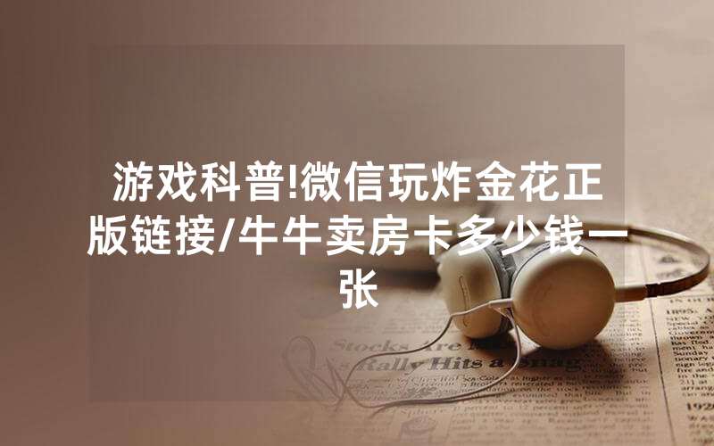 游戏科普!微信玩炸金花正版链接/牛牛卖房卡多少钱一张