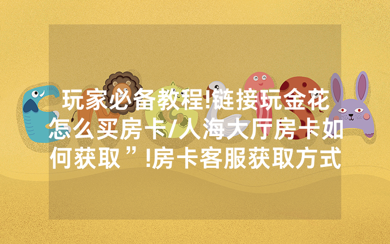 玩家必备教程!链接玩金花怎么买房卡/人海大厅房卡如何获取”!房卡客服获取方式-知乎
