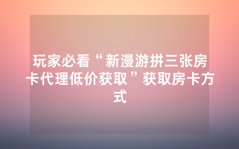 玩家必看“新漫游拼三张房卡代理低价获取”获取房卡方式