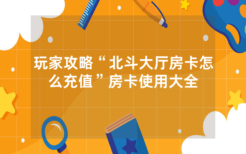 玩家攻略“北斗大厅房卡怎么充值”房卡使用大全